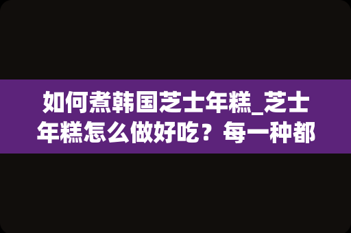 如何煮韩国芝士年糕_芝士年糕怎么做好吃？每一种都是美味