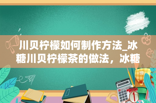 川贝柠檬如何制作方法_冰糖川贝柠檬茶的做法，冰糖川贝柠檬茶怎么做