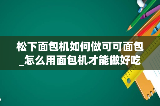 松下面包机如何做可可面包_怎么用面包机才能做好吃的面包？