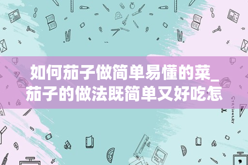 如何茄子做简单易懂的菜_茄子的做法既简单又好吃怎么做