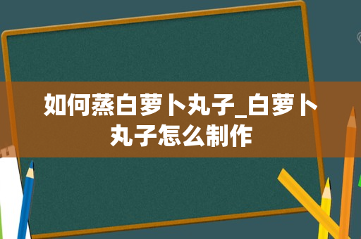 如何蒸白萝卜丸子_白萝卜丸子怎么制作