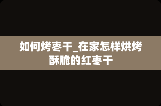 如何烤枣干_在家怎样烘烤酥脆的红枣干