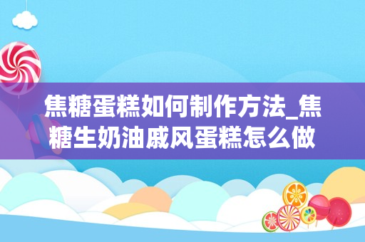 焦糖蛋糕如何制作方法_焦糖生奶油戚风蛋糕怎么做