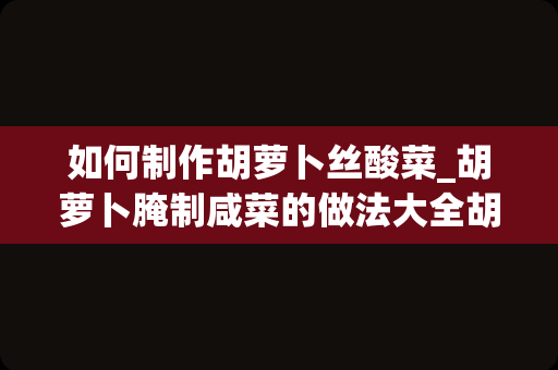 如何制作胡萝卜丝酸菜_胡萝卜腌制咸菜的做法大全胡萝卜腌制咸菜如何做