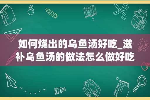 如何烧出的乌鱼汤好吃_滋补乌鱼汤的做法怎么做好吃又简单，做法