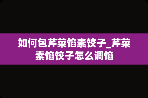 如何包芹菜馅素饺子_芹菜素馅饺子怎么调馅