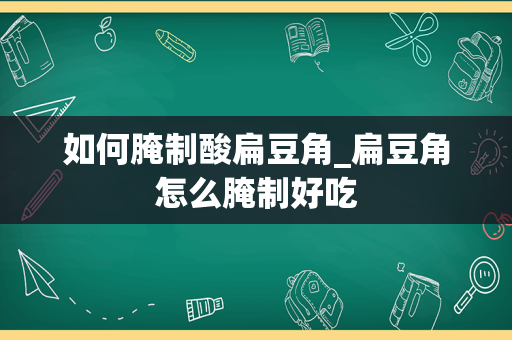 如何腌制酸扁豆角_扁豆角怎么腌制好吃