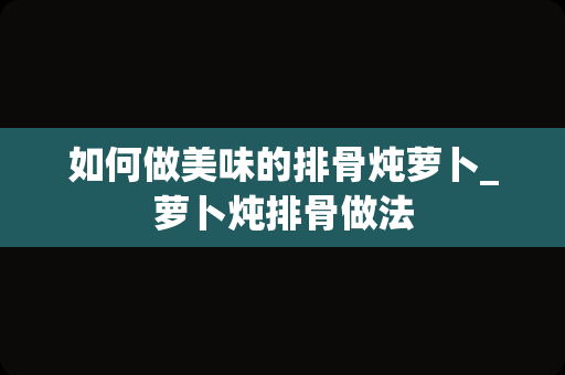 如何做美味的排骨炖萝卜_萝卜炖排骨做法