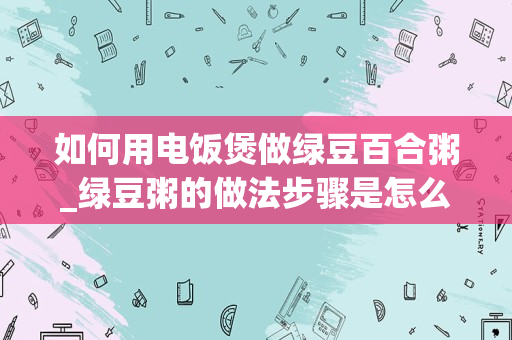 如何用电饭煲做绿豆百合粥_绿豆粥的做法步骤是怎么操作的呢？_1