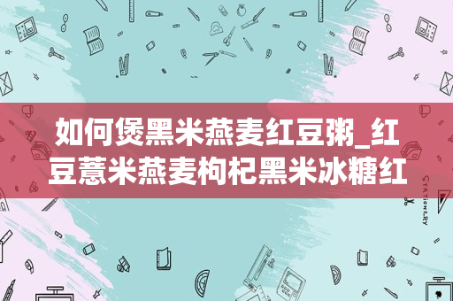 如何煲黑米燕麦红豆粥_红豆薏米燕麦枸杞黑米冰糖红枣山药怎么做粥