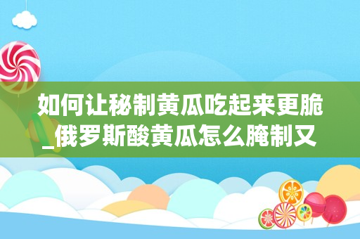 如何让秘制黄瓜吃起来更脆_俄罗斯酸黄瓜怎么腌制又脆又好吃