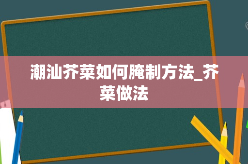 潮汕芥菜如何腌制方法_芥菜做法