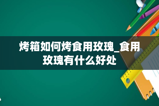 烤箱如何烤食用玫瑰_食用玫瑰有什么好处