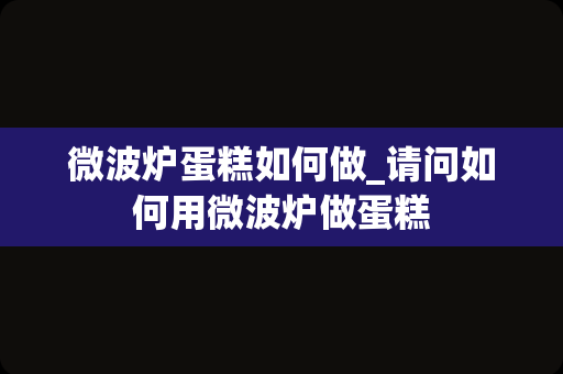 微波炉蛋糕如何做_请问如何用微波炉做蛋糕