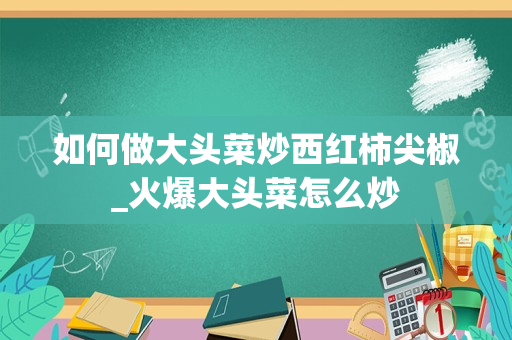 如何做大头菜炒西红柿尖椒_火爆大头菜怎么炒