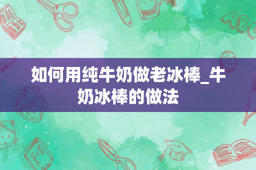 如何用纯牛奶做老冰棒_牛奶冰棒的做法