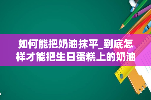 如何能把奶油抹平_到底怎样才能把生日蛋糕上的奶油抹平