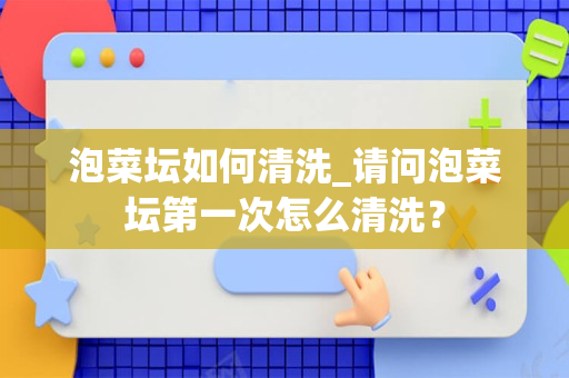 泡菜坛如何清洗_请问泡菜坛第一次怎么清洗？