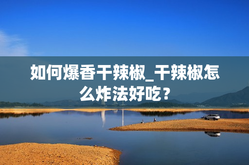 如何爆香干辣椒_干辣椒怎么炸法好吃？