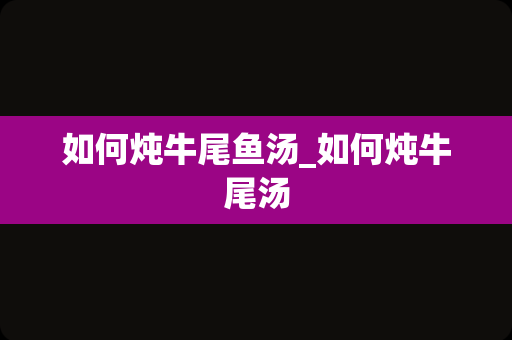 如何炖牛尾鱼汤_如何炖牛尾汤