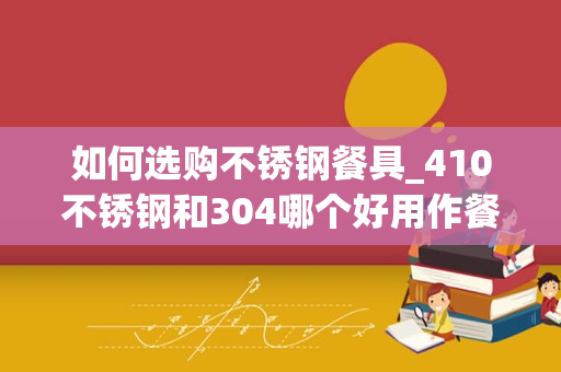 如何选购不锈钢餐具_410不锈钢和304哪个好用作餐具哪个好？