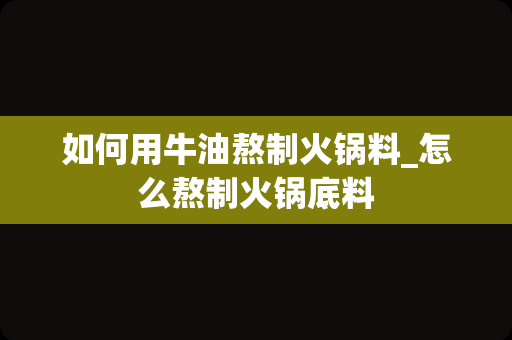 如何用牛油熬制火锅料_怎么熬制火锅底料