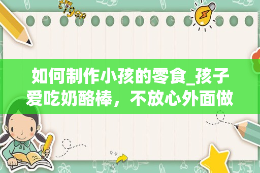 如何制作小孩的零食_孩子爱吃奶酪棒，不放心外面做的，自己应该如何制作？