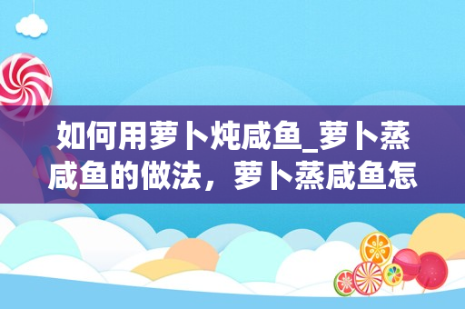 如何用萝卜炖咸鱼_萝卜蒸咸鱼的做法，萝卜蒸咸鱼怎么做好吃，萝卜