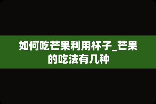 如何吃芒果利用杯子_芒果的吃法有几种