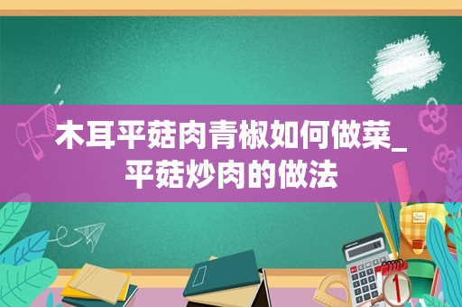 木耳平菇肉青椒如何做菜_平菇炒肉的做法