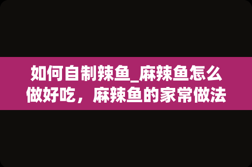 如何自制辣鱼_麻辣鱼怎么做好吃，麻辣鱼的家常做法