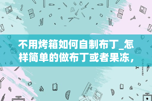 不用烤箱如何自制布丁_怎样简单的做布丁或者果冻，没有烤箱