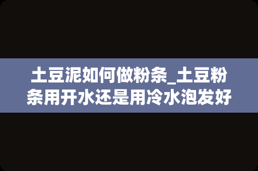 土豆泥如何做粉条_土豆粉条用开水还是用冷水泡发好？很多人不知道，那么怎样做才是正确的呢？