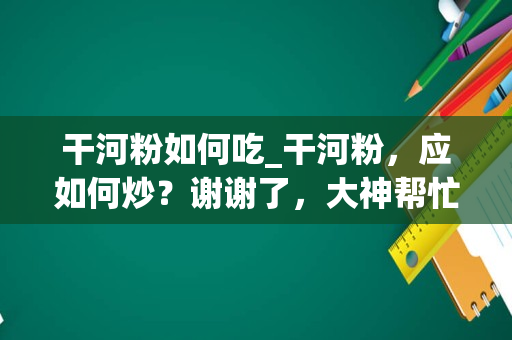 干河粉如何吃_干河粉，应如何炒？谢谢了，大神帮忙啊