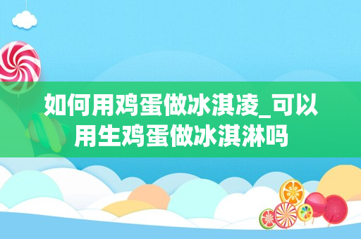 如何用鸡蛋做冰淇凌_可以用生鸡蛋做冰淇淋吗