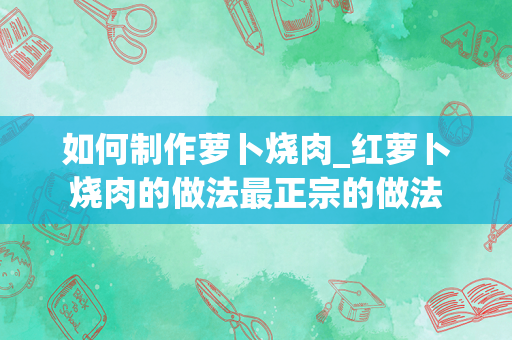 如何制作萝卜烧肉_红萝卜烧肉的做法最正宗的做法