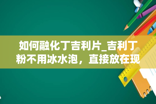 如何融化丁吉利片_吉利丁粉不用冰水泡，直接放在现做的果浆里融化可以吗？有知道的请详细把吉利丁粉的使用方法告诉我