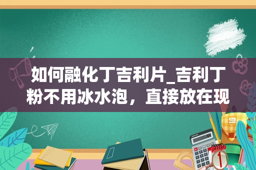 如何融化丁吉利片_吉利丁粉不用冰水泡，直接放在现做的果浆里融化可以吗？有知道的请详细把吉利丁粉的使用方法告诉我_1