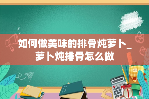 如何做美味的排骨炖萝卜_萝卜炖排骨怎么做