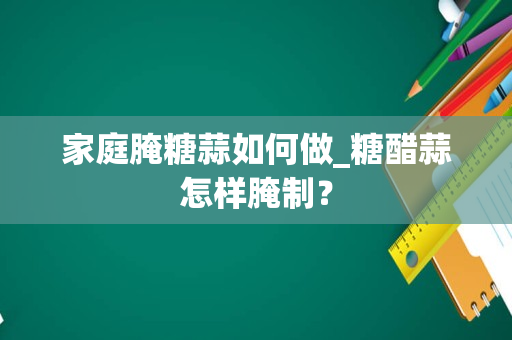 家庭腌糖蒜如何做_糖醋蒜怎样腌制？