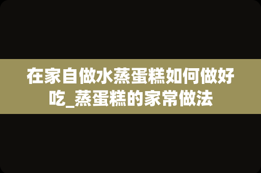 在家自做水蒸蛋糕如何做好吃_蒸蛋糕的家常做法