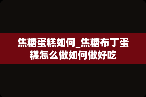 焦糖蛋糕如何_焦糖布丁蛋糕怎么做如何做好吃