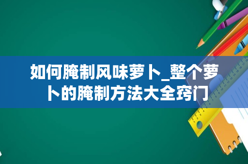 如何腌制风味萝卜_整个萝卜的腌制方法大全窍门