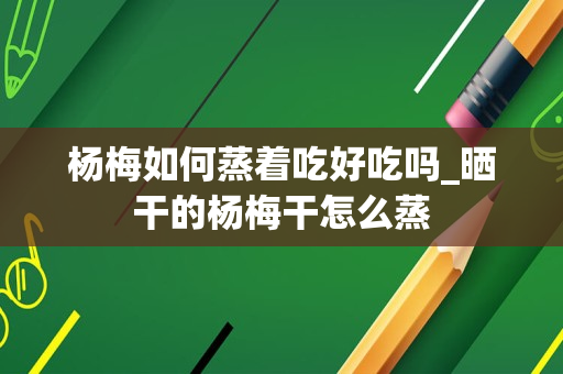 杨梅如何蒸着吃好吃吗_晒干的杨梅干怎么蒸