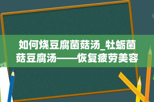 如何烧豆腐菌菇汤_牡蛎菌菇豆腐汤——恢复疲劳美容养颜