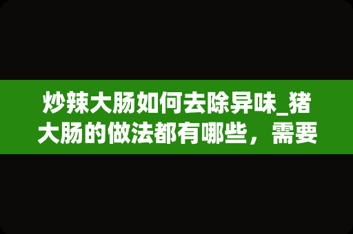 炒辣大肠如何去除异味_猪大肠的做法都有哪些，需要放什么调味料去腥？