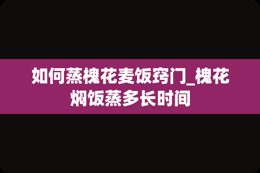 如何蒸槐花麦饭窍门_槐花焖饭蒸多长时间