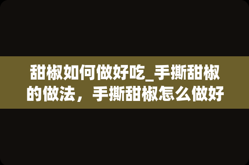 甜椒如何做好吃_手撕甜椒的做法，手撕甜椒怎么做好吃，手撕甜椒