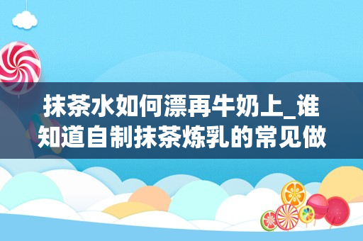 抹茶水如何漂再牛奶上_谁知道自制抹茶炼乳的常见做法？