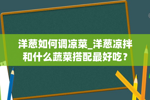 洋葱如何调凉菜_洋葱凉拌和什么蔬菜搭配最好吃？